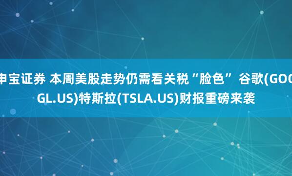申宝证券 本周美股走势仍需看关税“脸色” 谷歌(GOOGL.US)特斯拉(TSLA.US)财报重磅来袭