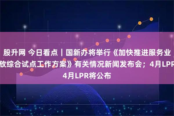 股升网 今日看点｜国新办将举行《加快推进服务业扩大开放综合试点工作方案》有关情况新闻发布会；4月LPR将公布