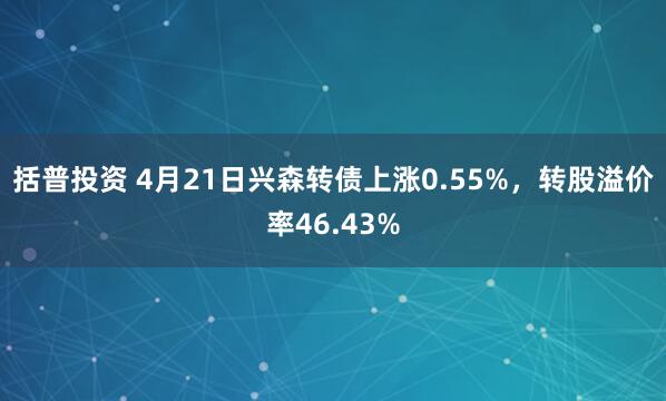括普投资 4月21日兴森转债上涨0.55%，转股溢价率46.43%