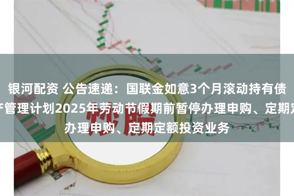 银河配资 公告速递：国联金如意3个月滚动持有债券型集合资产管理计划2025年劳动节假期前暂停办理申购、定期定额投资业务