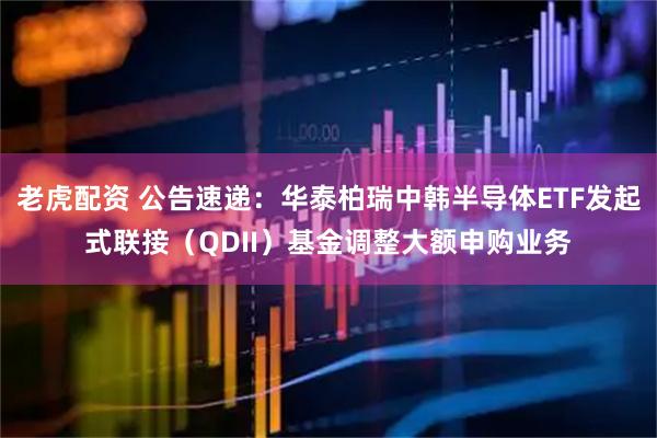 老虎配资 公告速递：华泰柏瑞中韩半导体ETF发起式联接（QDII）基金调整大额申购业务