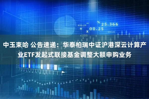 中玉束哈 公告速递：华泰柏瑞中证沪港深云计算产业ETF发起式联接基金调整大额申购业务