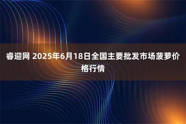睿迎网 2025年6月18日全国主要批发市场菠萝价格行情