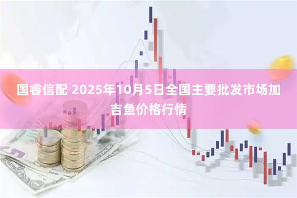 国睿信配 2025年10月5日全国主要批发市场加吉鱼价格行情