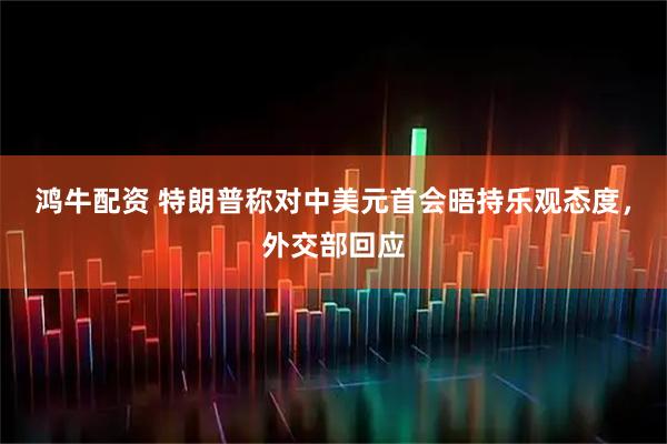 鸿牛配资 特朗普称对中美元首会晤持乐观态度，外交部回应
