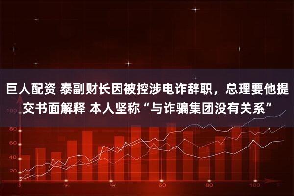 巨人配资 泰副财长因被控涉电诈辞职，总理要他提交书面解释 本人坚称“与诈骗集团没有关系”