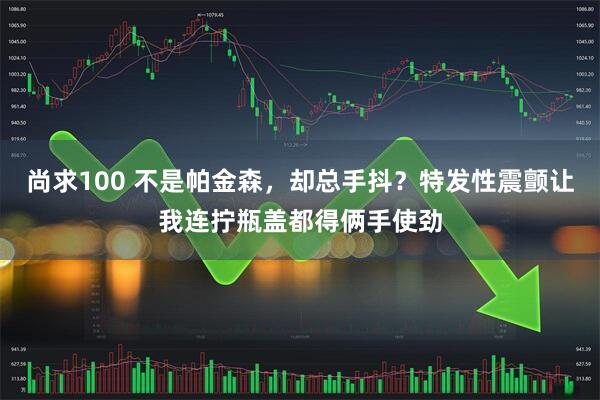 尚求100 不是帕金森，却总手抖？特发性震颤让我连拧瓶盖都得俩手使劲