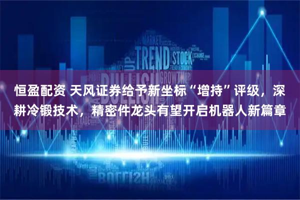 恒盈配资 天风证券给予新坐标“增持”评级，深耕冷锻技术，精密件龙头有望开启机器人新篇章