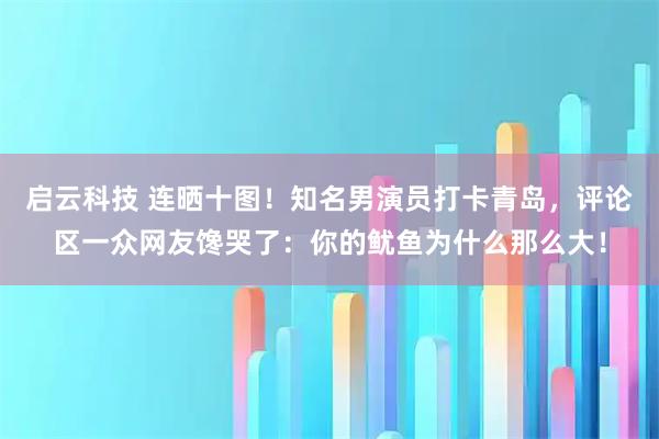 启云科技 连晒十图！知名男演员打卡青岛，评论区一众网友馋哭了：你的鱿鱼为什么那么大！