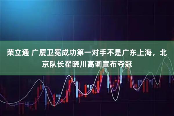 荣立通 广厦卫冕成功第一对手不是广东上海，北京队长翟晓川高调宣布夺冠