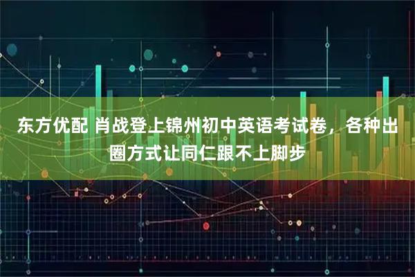 东方优配 肖战登上锦州初中英语考试卷，各种出圈方式让同仁跟不上脚步