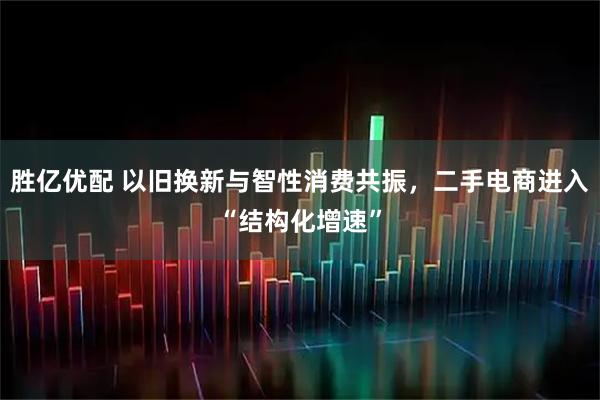 胜亿优配 以旧换新与智性消费共振，二手电商进入“结构化增速”
