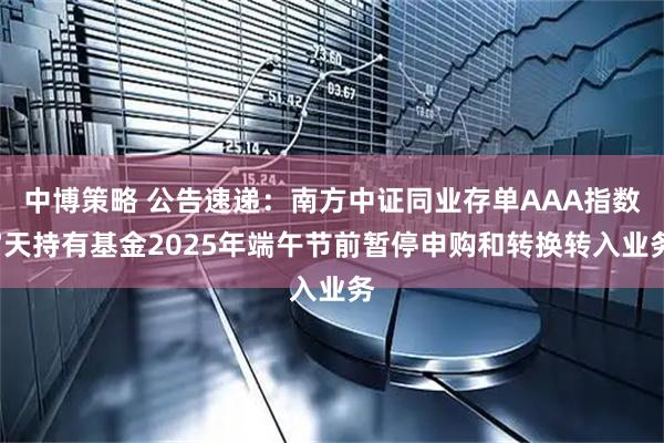 中博策略 公告速递：南方中证同业存单AAA指数7天持有基金2025年端午节前暂停申购和转换转入业务