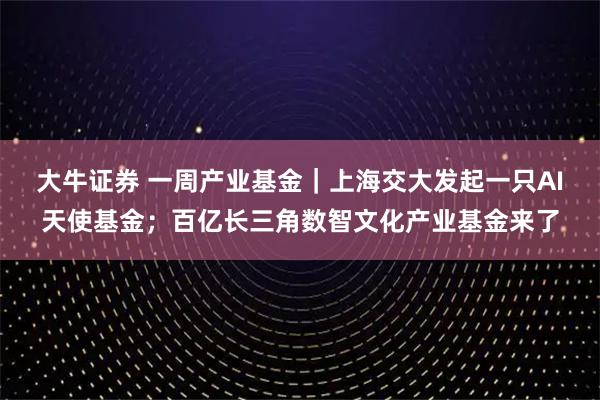 大牛证券 一周产业基金｜上海交大发起一只AI天使基金；百亿长三角数智文化产业基金来了
