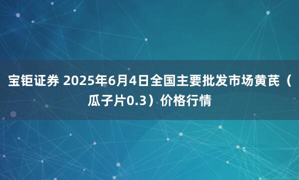 宝钜证券 2025年6月4日全国主要批发市场黄芪（瓜子片0.3）价格行情