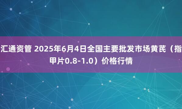 汇通资管 2025年6月4日全国主要批发市场黄芪（指甲片0.8-1.0）价格行情