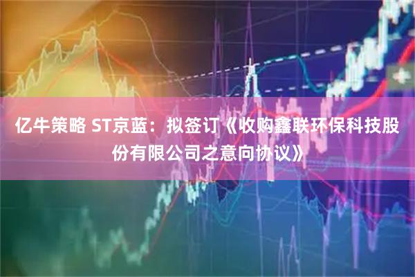 亿牛策略 ST京蓝：拟签订《收购鑫联环保科技股份有限公司之意向协议》