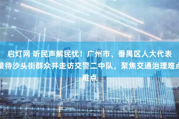 启灯网 听民声解民忧！广州市、番禺区人大代表接待沙头街群众并走访交警二中队，聚焦交通治理难点