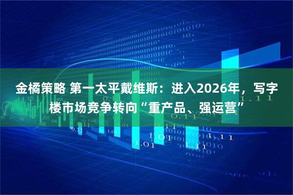 金橘策略 第一太平戴维斯：进入2026年，写字楼市场竞争转向“重产品、强运营”