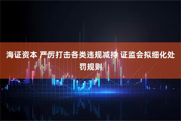 海证资本 严厉打击各类违规减持 证监会拟细化处罚规则