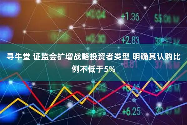 寻牛堂 证监会扩增战略投资者类型 明确其认购比例不低于5%