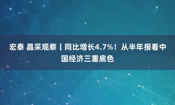 宏泰 晶采观察丨同比增长4.7%！从半年报看中国经济三重底色