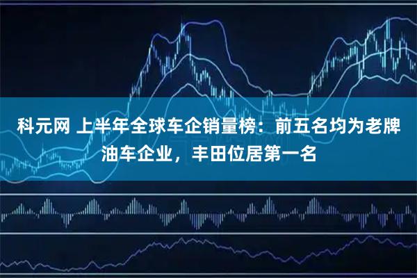 科元网 上半年全球车企销量榜：前五名均为老牌油车企业，丰田位居第一名