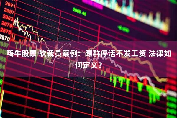 嗨牛股票 软裁员案例：踢群停活不发工资 法律如何定义？